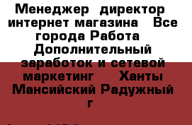 Менеджер (директор) интернет-магазина - Все города Работа » Дополнительный заработок и сетевой маркетинг   . Ханты-Мансийский,Радужный г.